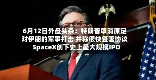 6月12日外盘头条：特朗普取消原定对伊朗的军事打击 并称很快签署协议 SpaceX创下史上最大规模IPO
