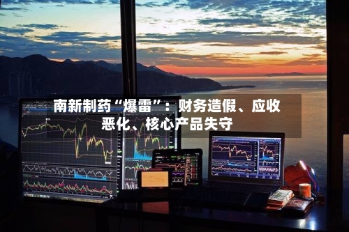 南新制药“爆雷”：财务造假、应收恶化	、核心产品失守-第2张图片