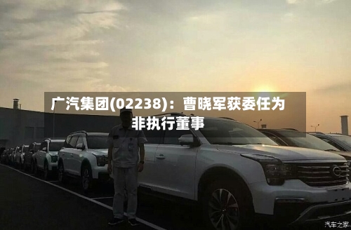 广汽集团(02238)：曹晓军获委任为非执行董事-第2张图片