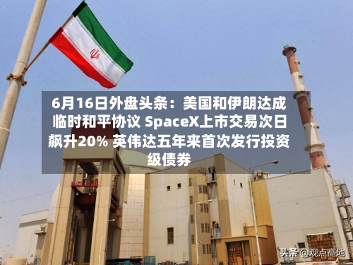 6月16日外盘头条：美国和伊朗达成临时和平协议 SpaceX上市交易次日飙升20% 英伟达五年来首次发行投资级债券-第3张图片