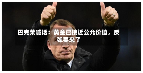 巴克莱喊话：黄金已接近公允价值，反弹要来了-第2张图片